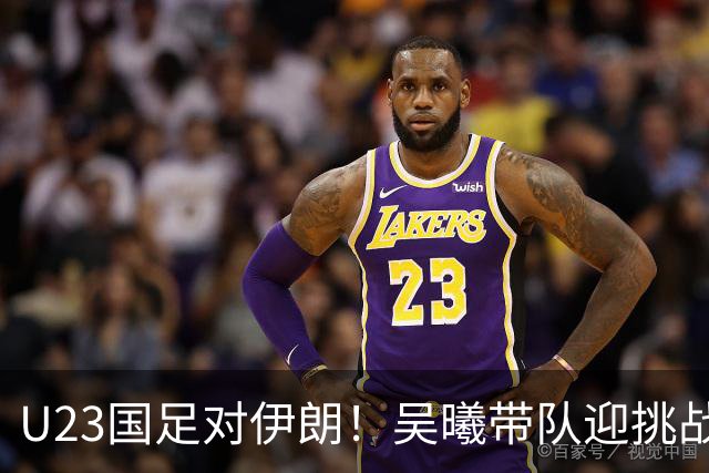 U23国足对伊朗！吴曦带队迎挑战，安东尼奥巧变阵